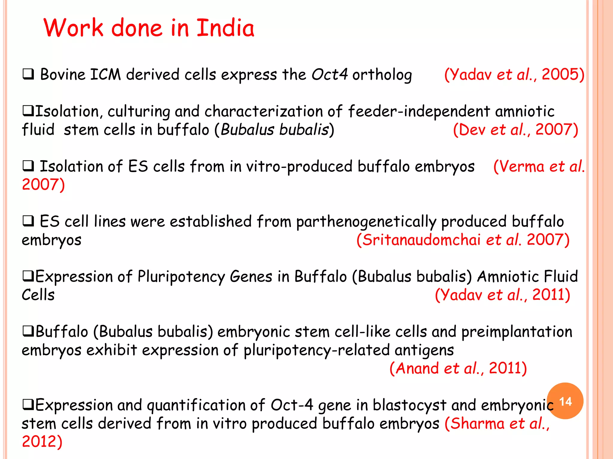 Work done in India
 Bovine ICM derived cells express the Oct4 ortholog (Yadav et al., 2005)
Isolation, culturing and characterization of feeder-independent amniotic
fluid stem cells in buffalo (Bubalus bubalis) (Dev et al., 2007)
 Isolation of ES cells from in vitro-produced buffalo embryos (Verma et al.
2007)
 ES cell lines were established from parthenogenetically produced buffalo
embryos (Sritanaudomchai et al. 2007)
Expression of Pluripotency Genes in Buffalo (Bubalus bubalis) Amniotic Fluid
Cells (Yadav et al., 2011)
Buffalo (Bubalus bubalis) embryonic stem cell-like cells and preimplantation
embryos exhibit expression of pluripotency-related antigens
(Anand et al., 2011)
Expression and quantification of Oct-4 gene in blastocyst and embryonic
stem cells derived from in vitro produced buffalo embryos (Sharma et al.,
2012)
14
 