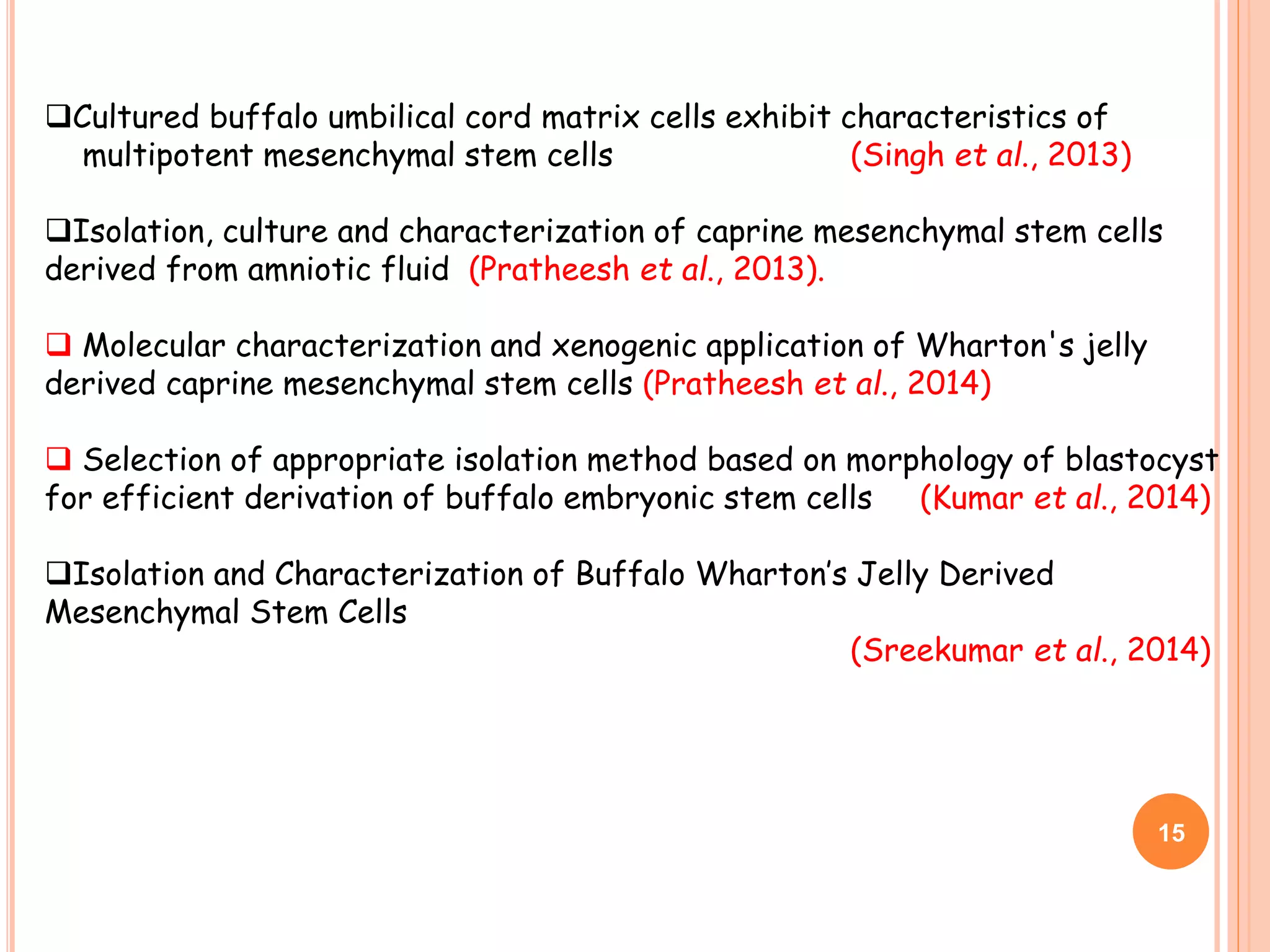 Cultured buffalo umbilical cord matrix cells exhibit characteristics of
multipotent mesenchymal stem cells (Singh et al., 2013)
Isolation, culture and characterization of caprine mesenchymal stem cells
derived from amniotic fluid (Pratheesh et al., 2013).
 Molecular characterization and xenogenic application of Wharton's jelly
derived caprine mesenchymal stem cells (Pratheesh et al., 2014)
 Selection of appropriate isolation method based on morphology of blastocyst
for efficient derivation of buffalo embryonic stem cells (Kumar et al., 2014)
Isolation and Characterization of Buffalo Wharton’s Jelly Derived
Mesenchymal Stem Cells
(Sreekumar et al., 2014)
15
 