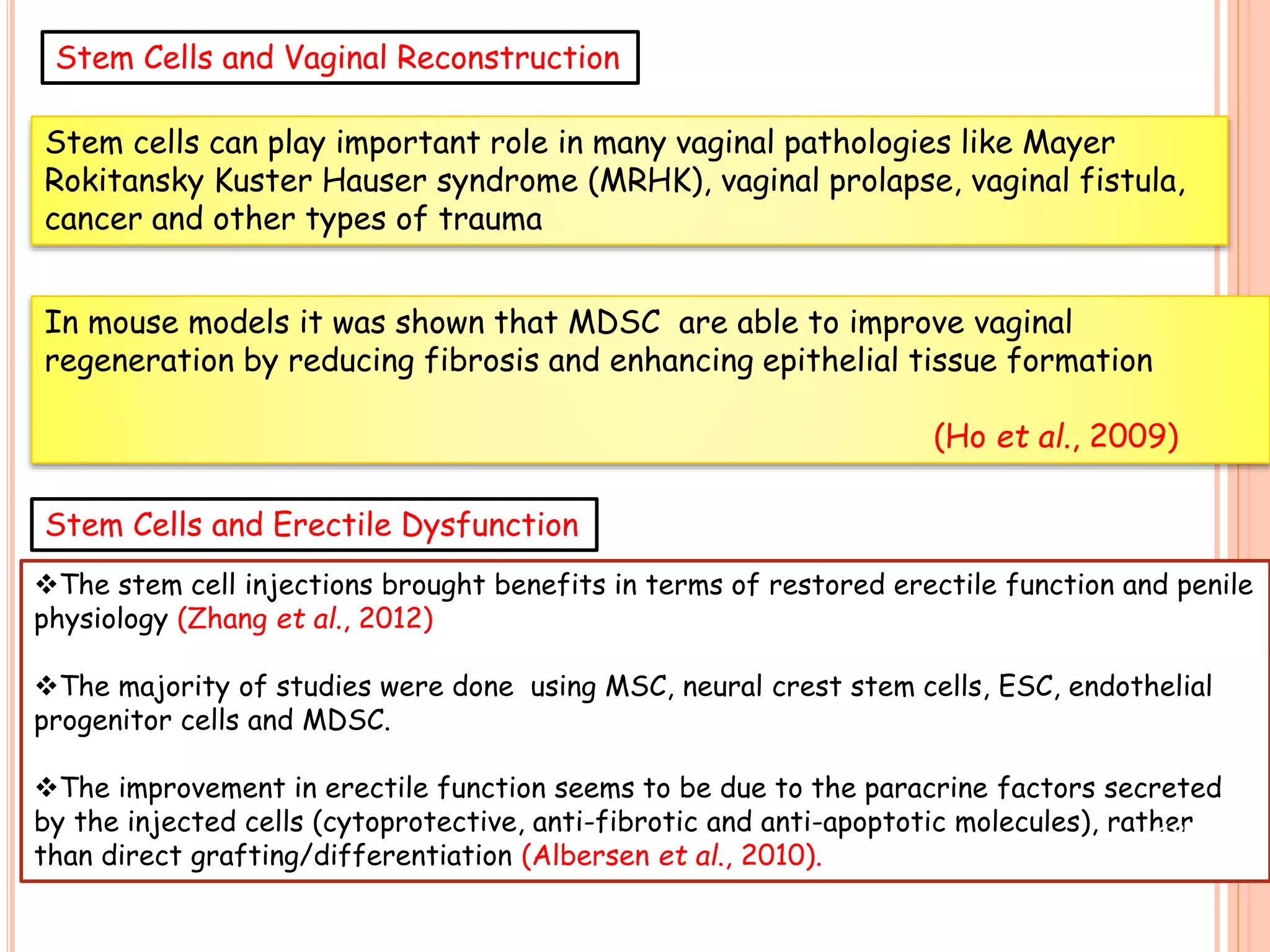 Stem cells can play important role in many vaginal pathologies like Mayer
Rokitansky Kuster Hauser syndrome (MRHK), vaginal prolapse, vaginal fistula,
cancer and other types of trauma
In mouse models it was shown that MDSC are able to improve vaginal
regeneration by reducing fibrosis and enhancing epithelial tissue formation
(Ho et al., 2009)
The stem cell injections brought benefits in terms of restored erectile function and penile
physiology (Zhang et al., 2012)
The majority of studies were done using MSC, neural crest stem cells, ESC, endothelial
progenitor cells and MDSC.
The improvement in erectile function seems to be due to the paracrine factors secreted
by the injected cells (cytoprotective, anti-fibrotic and anti-apoptotic molecules), rather
than direct grafting/differentiation (Albersen et al., 2010).
Stem Cells and Vaginal Reconstruction
Stem Cells and Erectile Dysfunction
18
 