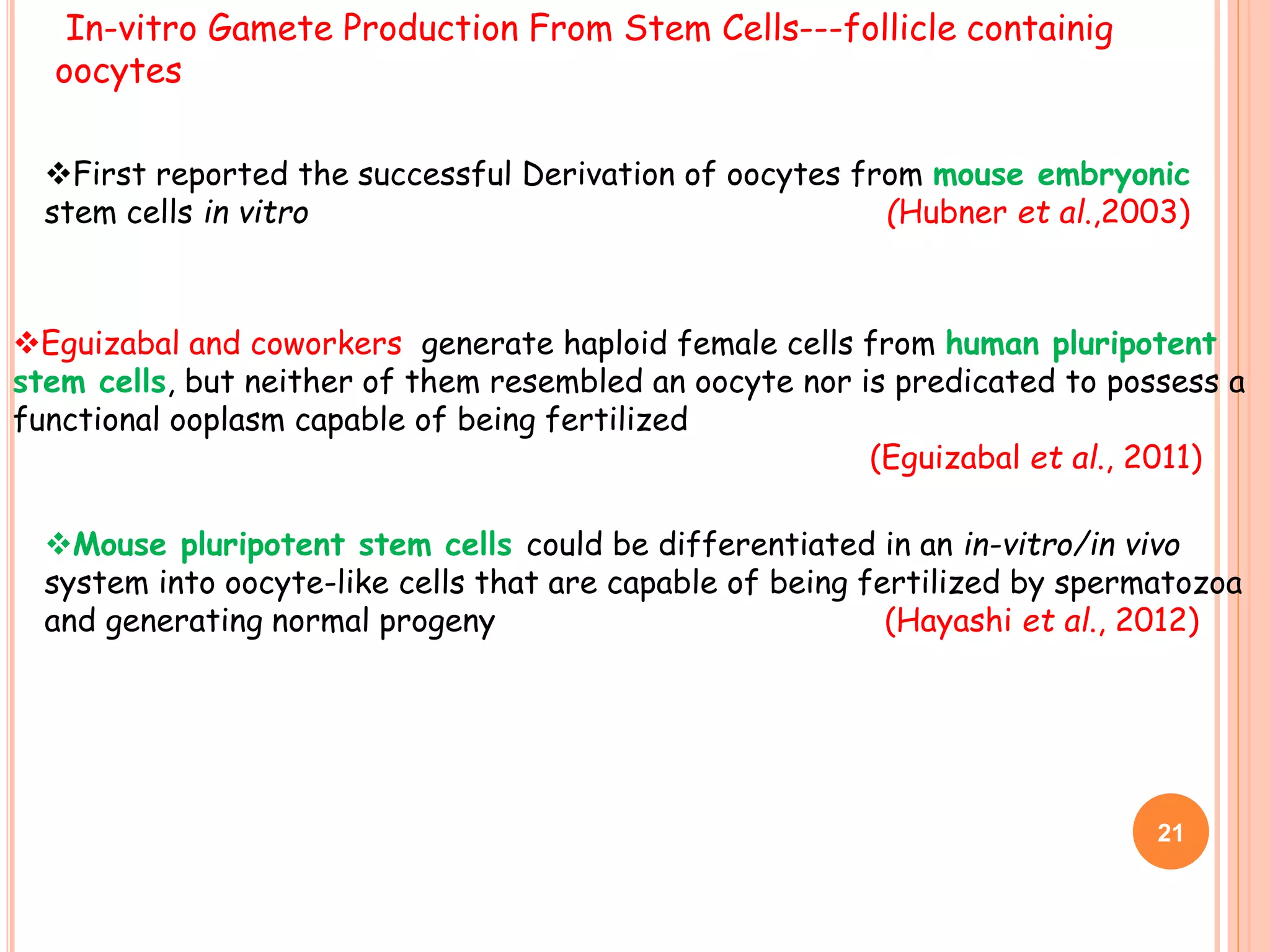 In-vitro Gamete Production From Stem Cells---follicle containig
oocytes
Eguizabal and coworkers generate haploid female cells from human pluripotent
stem cells, but neither of them resembled an oocyte nor is predicated to possess a
functional ooplasm capable of being fertilized
(Eguizabal et al., 2011)
Mouse pluripotent stem cells could be differentiated in an in-vitro/in vivo
system into oocyte-like cells that are capable of being fertilized by spermatozoa
and generating normal progeny (Hayashi et al., 2012)
21
First reported the successful Derivation of oocytes from mouse embryonic
stem cells in vitro (Hubner et al.,2003)
 
