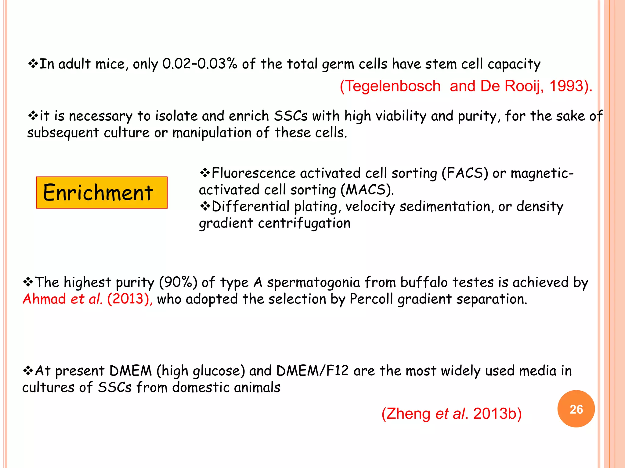 In adult mice, only 0.02–0.03% of the total germ cells have stem cell capacity
it is necessary to isolate and enrich SSCs with high viability and purity, for the sake of
subsequent culture or manipulation of these cells.
Fluorescence activated cell sorting (FACS) or magnetic-
activated cell sorting (MACS).
Differential plating, velocity sedimentation, or density
gradient centrifugation
The highest purity (90%) of type A spermatogonia from buffalo testes is achieved by
Ahmad et al. (2013), who adopted the selection by Percoll gradient separation.
At present DMEM (high glucose) and DMEM/F12 are the most widely used media in
cultures of SSCs from domestic animals
Enrichment
(Zheng et al. 2013b)
(Tegelenbosch and De Rooij, 1993).
26
 