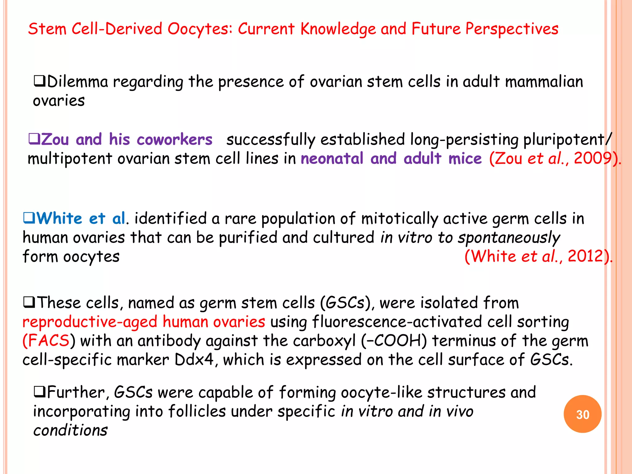 Stem Cell-Derived Oocytes: Current Knowledge and Future Perspectives
Dilemma regarding the presence of ovarian stem cells in adult mammalian
ovaries
Zou and his coworkers successfully established long-persisting pluripotent/
multipotent ovarian stem cell lines in neonatal and adult mice (Zou et al., 2009).
White et al. identified a rare population of mitotically active germ cells in
human ovaries that can be purified and cultured in vitro to spontaneously
form oocytes (White et al., 2012).
These cells, named as germ stem cells (GSCs), were isolated from
reproductive-aged human ovaries using fluorescence-activated cell sorting
(FACS) with an antibody against the carboxyl (−COOH) terminus of the germ
cell-specific marker Ddx4, which is expressed on the cell surface of GSCs.
30
Further, GSCs were capable of forming oocyte-like structures and
incorporating into follicles under specific in vitro and in vivo
conditions
 