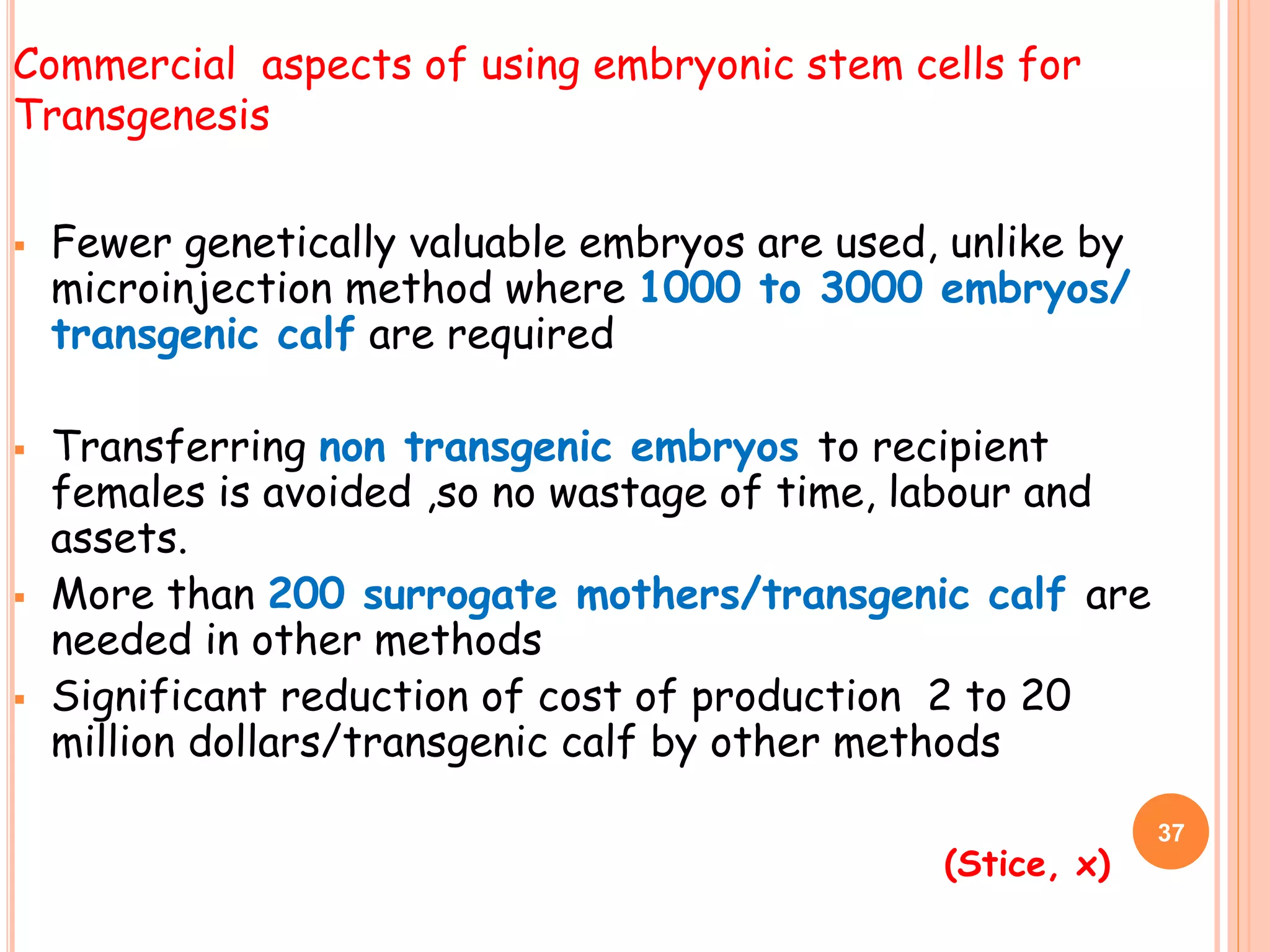  Fewer genetically valuable embryos are used, unlike by
microinjection method where 1000 to 3000 embryos/
transgenic calf are required
 Transferring non transgenic embryos to recipient
females is avoided ,so no wastage of time, labour and
assets.
 More than 200 surrogate mothers/transgenic calf are
needed in other methods
 Significant reduction of cost of production 2 to 20
million dollars/transgenic calf by other methods
Commercial aspects of using embryonic stem cells for
Transgenesis
(Stice, x)
37
 