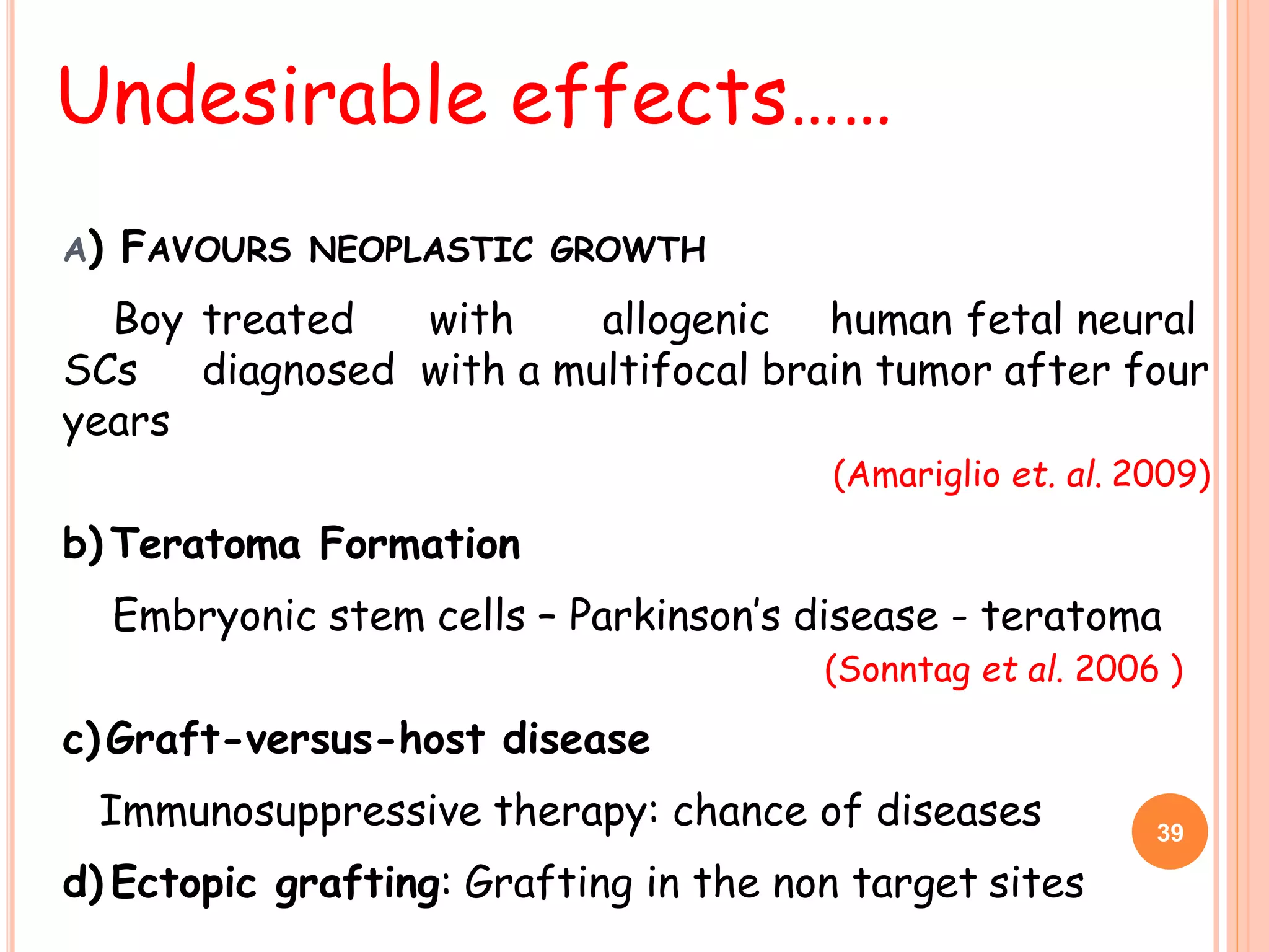 A) FAVOURS NEOPLASTIC GROWTH
Boy treated with allogenic human fetal neural
SCs diagnosed with a multifocal brain tumor after four
years
(Amariglio et. al. 2009)
b) Teratoma Formation
Embryonic stem cells – Parkinson’s disease - teratoma
(Sonntag et al. 2006 )
c)Graft-versus-host disease
Immunosuppressive therapy: chance of diseases
d) Ectopic grafting: Grafting in the non target sites
Undesirable effects……
39
 
