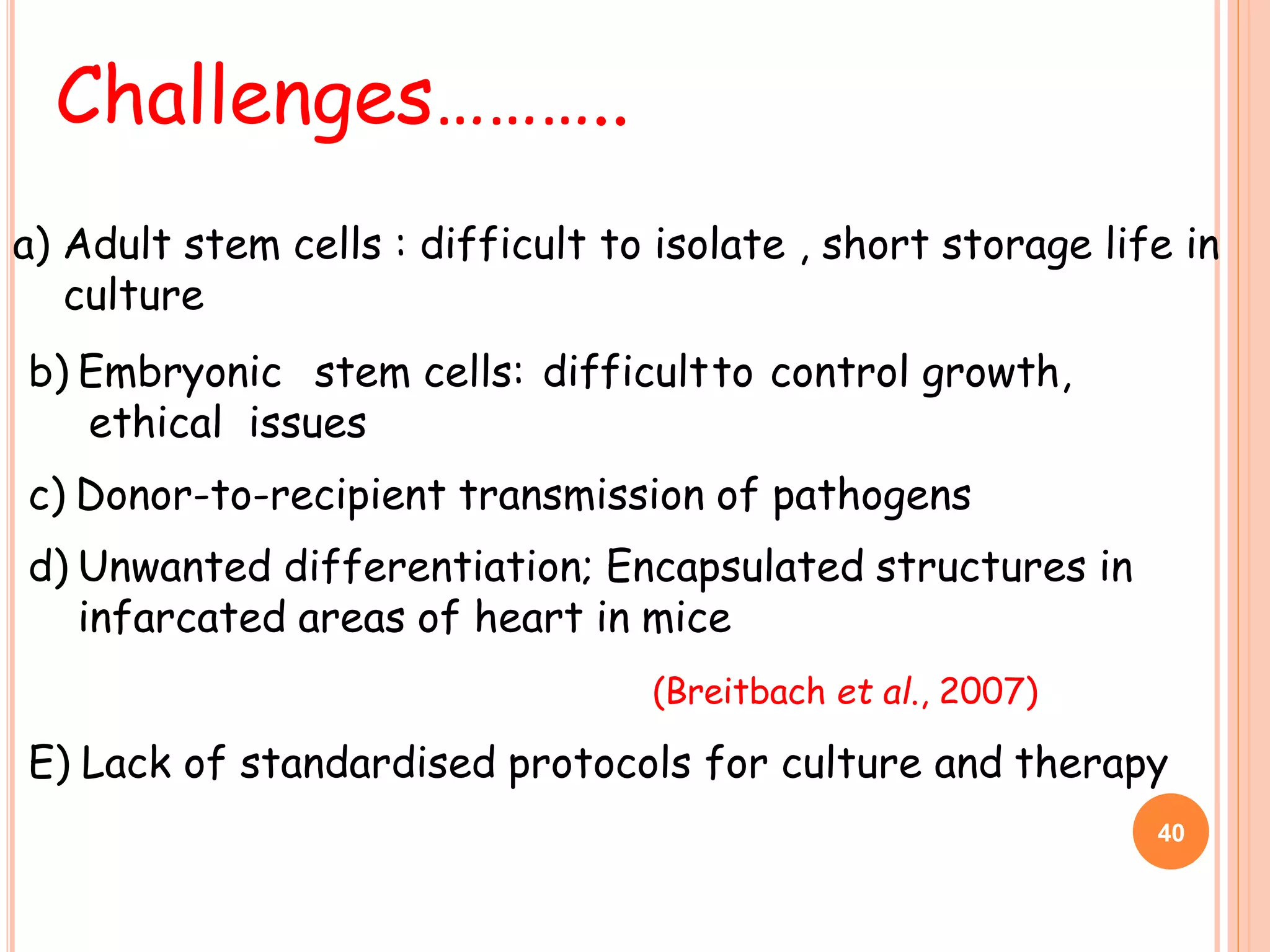 b) Embryonic stem cells: difficultto control growth,
ethical issues
c) Donor-to-recipient transmission of pathogens
d) Unwanted differentiation; Encapsulated structures in
infarcated areas of heart in mice
(Breitbach et al., 2007)
E) Lack of standardised protocols for culture and therapy
Challenges………..
40
a) Adult stem cells : difficult to isolate , short storage life in
culture
 