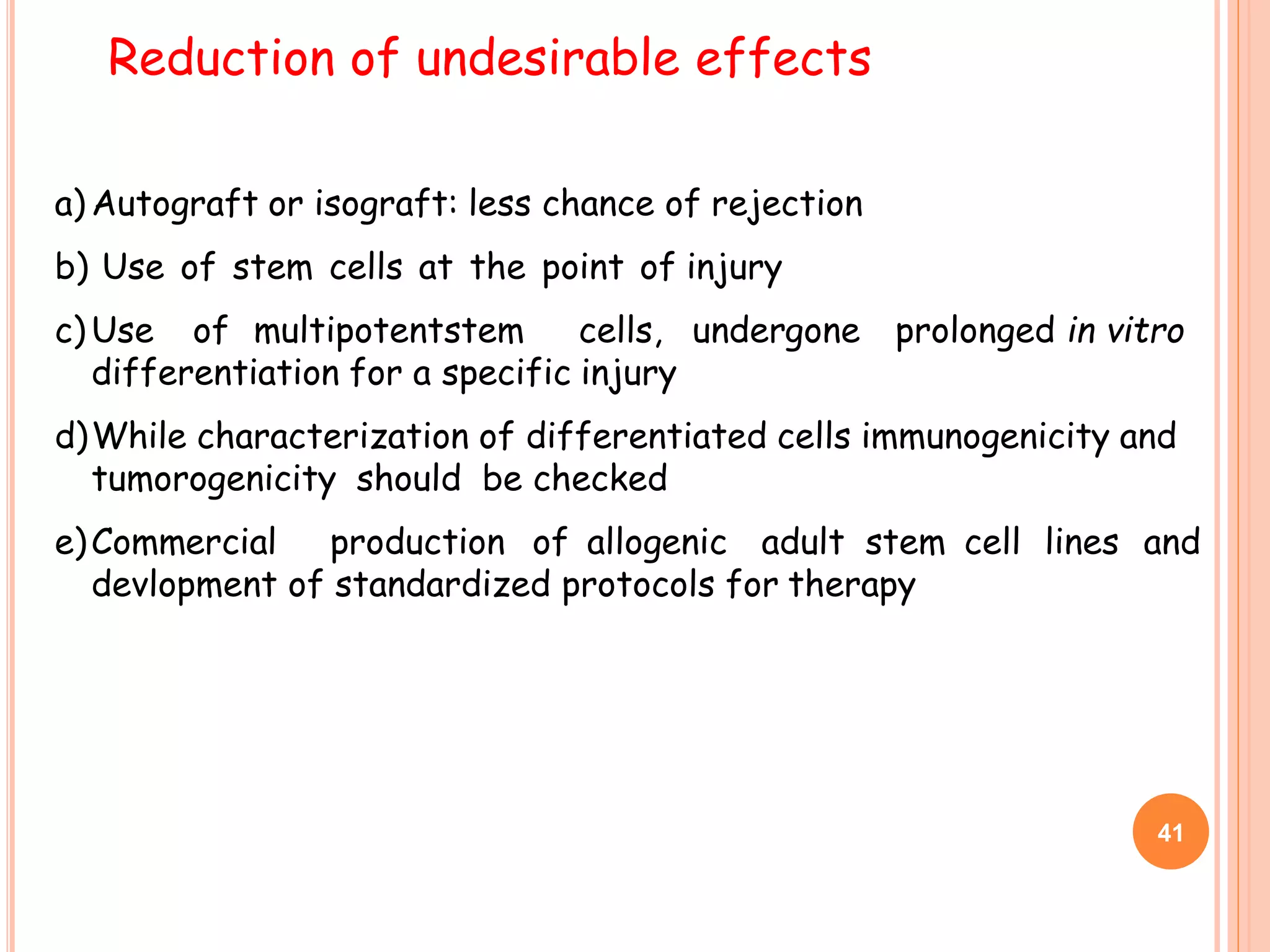 a) Autograft or isograft: less chance of rejection
b) Use of stem cells at the point of injury
c) Use of multipotentstem cells, undergone prolonged in vitro
differentiation for a specific injury
d)While characterization of differentiated cells immunogenicity and
tumorogenicity should be checked
e)Commercial production of allogenic adult stem cell lines and
devlopment of standardized protocols for therapy
Reduction of undesirable effects
41
 