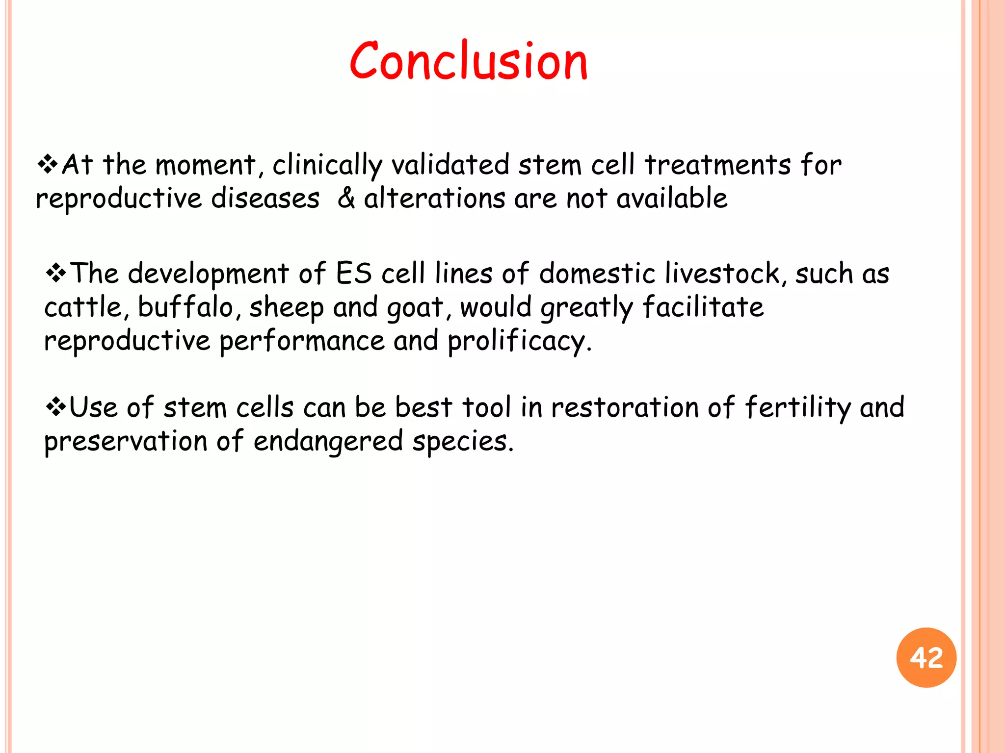 42
Conclusion
At the moment, clinically validated stem cell treatments for
reproductive diseases & alterations are not available
The development of ES cell lines of domestic livestock, such as
cattle, buffalo, sheep and goat, would greatly facilitate
reproductive performance and prolificacy.
Use of stem cells can be best tool in restoration of fertility and
preservation of endangered species.
 