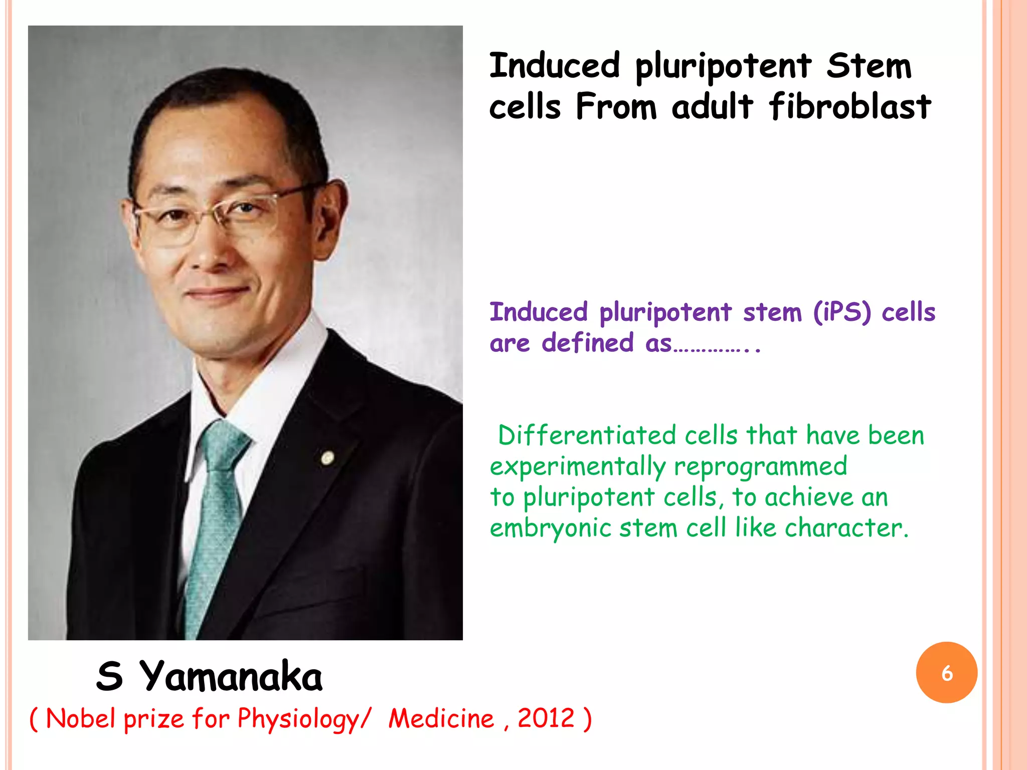 Induced pluripotent Stem
cells From adult fibroblast
S Yamanaka
Induced pluripotent stem (iPS) cells
are defined as…………..
Differentiated cells that have been
experimentally reprogrammed
to pluripotent cells, to achieve an
embryonic stem cell like character.
( Nobel prize for Physiology/ Medicine , 2012 )
6
 
