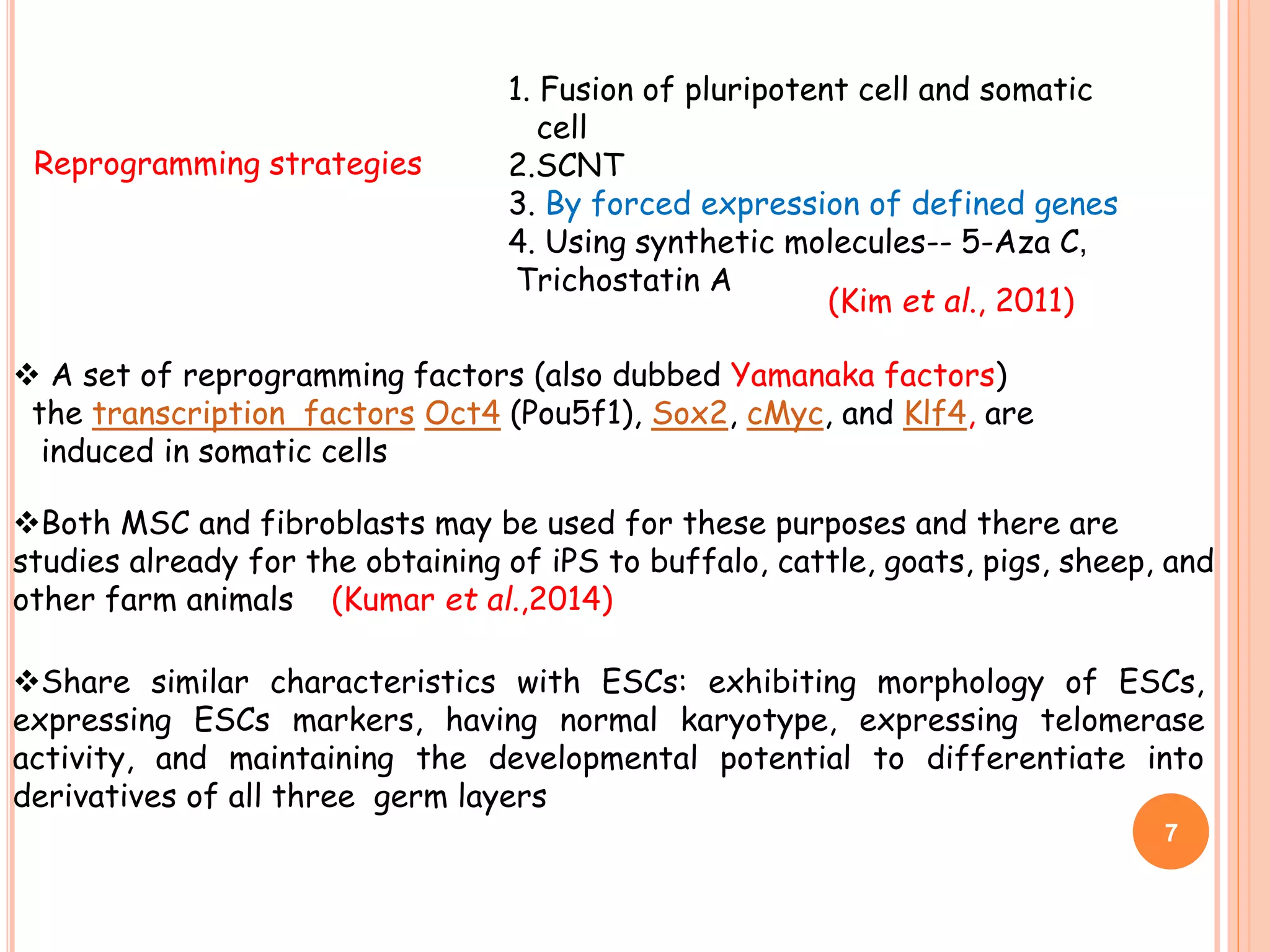 Both MSC and fibroblasts may be used for these purposes and there are
studies already for the obtaining of iPS to buffalo, cattle, goats, pigs, sheep, and
other farm animals (Kumar et al.,2014)
Share similar characteristics with ESCs: exhibiting morphology of ESCs,
expressing ESCs markers, having normal karyotype, expressing telomerase
activity, and maintaining the developmental potential to differentiate into
derivatives of all three germ layers
1. Fusion of pluripotent cell and somatic
cell
2.SCNT
3. By forced expression of defined genes
4. Using synthetic molecules-- 5-Aza C,
Trichostatin A
Reprogramming strategies
7
 A set of reprogramming factors (also dubbed Yamanaka factors)
the transcription factors Oct4 (Pou5f1), Sox2, cMyc, and Klf4, are
induced in somatic cells
(Kim et al., 2011)
 