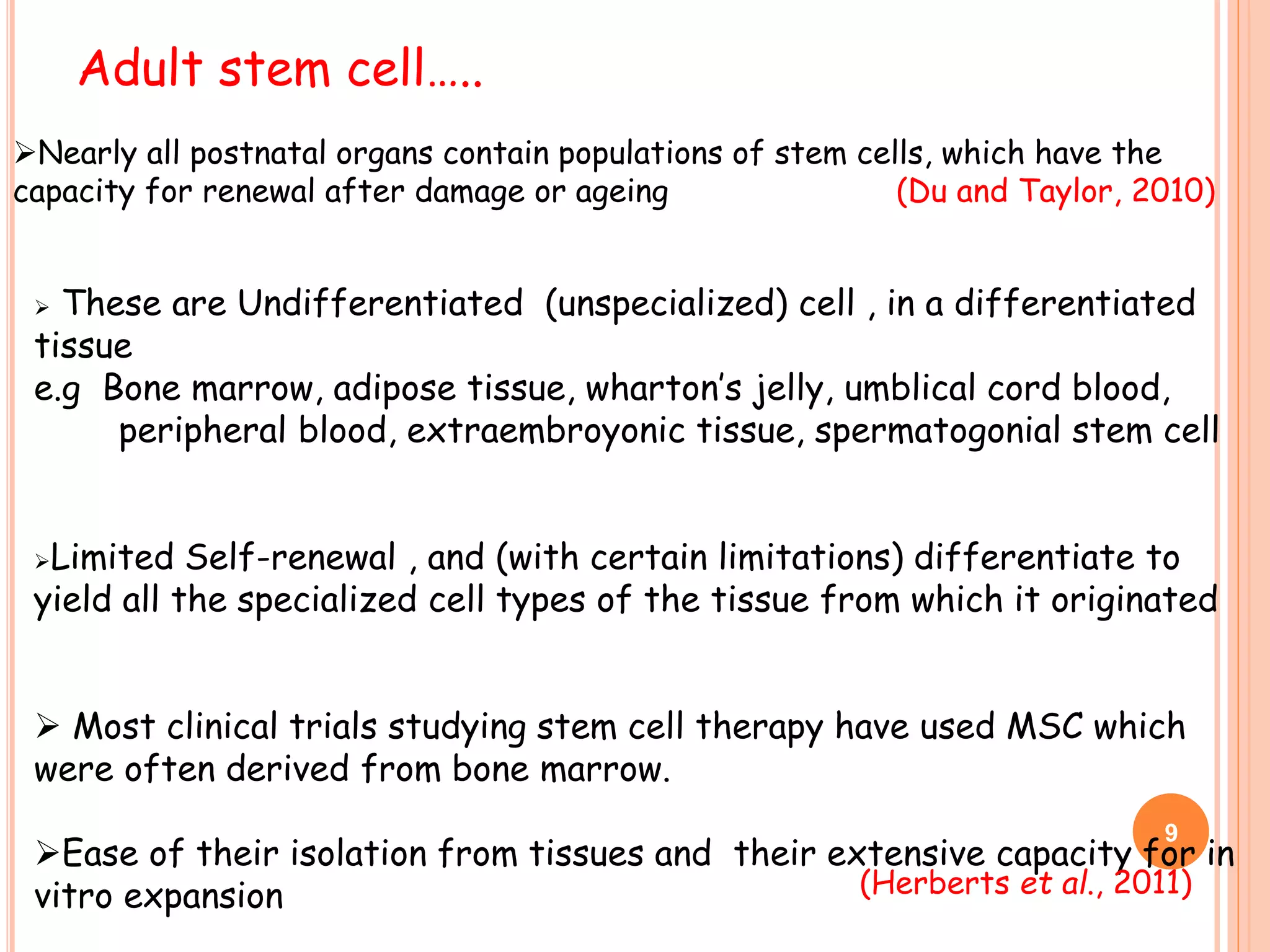  These are Undifferentiated (unspecialized) cell , in a differentiated
tissue
e.g Bone marrow, adipose tissue, wharton’s jelly, umblical cord blood,
peripheral blood, extraembroyonic tissue, spermatogonial stem cell
Limited Self-renewal , and (with certain limitations) differentiate to
yield all the specialized cell types of the tissue from which it originated
 Most clinical trials studying stem cell therapy have used MSC which
were often derived from bone marrow.
Ease of their isolation from tissues and their extensive capacity for in
vitro expansion
Adult stem cell…..
(Herberts et al., 2011)
Nearly all postnatal organs contain populations of stem cells, which have the
capacity for renewal after damage or ageing (Du and Taylor, 2010)
9
 