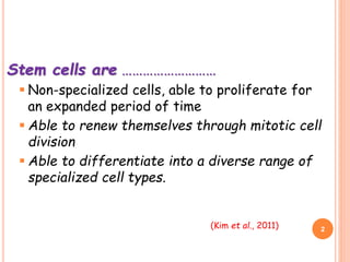 Stem cells are ………………………
 Non-specialized cells, able to proliferate for
an expanded period of time
 Able to renew themselves through mitotic cell
division
 Able to differentiate into a diverse range of
specialized cell types.
2(Kim et al., 2011)
 
