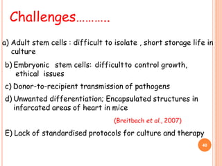 b) Embryonic stem cells: difficultto control growth,
ethical issues
c) Donor-to-recipient transmission of pathogens
d) Unwanted differentiation; Encapsulated structures in
infarcated areas of heart in mice
(Breitbach et al., 2007)
E) Lack of standardised protocols for culture and therapy
Challenges………..
40
a) Adult stem cells : difficult to isolate , short storage life in
culture
 