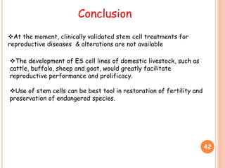 42
Conclusion
At the moment, clinically validated stem cell treatments for
reproductive diseases & alterations are not available
The development of ES cell lines of domestic livestock, such as
cattle, buffalo, sheep and goat, would greatly facilitate
reproductive performance and prolificacy.
Use of stem cells can be best tool in restoration of fertility and
preservation of endangered species.
 