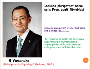 Induced pluripotent Stem
cells From adult fibroblast
S Yamanaka
Induced pluripotent stem (iPS) cells
are defined as…………..
Differentiated cells that have been
experimentally reprogrammed
to pluripotent cells, to achieve an
embryonic stem cell like character.
( Nobel prize for Physiology/ Medicine , 2012 )
6
 
