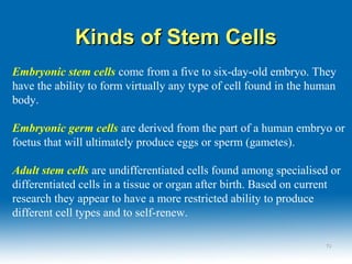 Kinds of Stem CellsKinds of Stem Cells
Embryonic stem cells come from a five to six-day-old embryo. They
have the ability to form virtually any type of cell found in the human
body.
Embryonic germ cells are derived from the part of a human embryo or
foetus that will ultimately produce eggs or sperm (gametes).
Adult stem cells are undifferentiated cells found among specialised or
differentiated cells in a tissue or organ after birth. Based on current
research they appear to have a more restricted ability to produce
different cell types and to self-renew.
1010
 