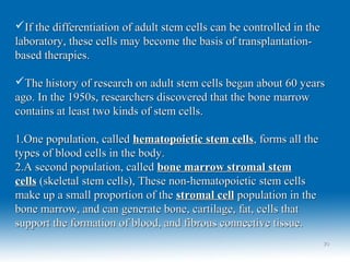 If the differentiation of adult stem cells can be controlled in theIf the differentiation of adult stem cells can be controlled in the
laboratory, these cells may become the basis of transplantation-laboratory, these cells may become the basis of transplantation-
based therapies.based therapies.
The history of research on adult stem cells began about 60 yearsThe history of research on adult stem cells began about 60 years
ago. In the 1950s, researchers discovered that the bone marrowago. In the 1950s, researchers discovered that the bone marrow
contains at least two kinds of stem cells.contains at least two kinds of stem cells.
1.1.One population, calledOne population, called hematopoietic stem cellshematopoietic stem cells, forms all the, forms all the
types of blood cells in the body.types of blood cells in the body.
2.2.A second population, calledA second population, called bone marrow stromal stembone marrow stromal stem
cellscells (skeletal stem cells), These non-hematopoietic stem cells(skeletal stem cells), These non-hematopoietic stem cells
make up a small proportion of themake up a small proportion of the stromal cellstromal cell population in thepopulation in the
bone marrow, and can generate bone, cartilage, fat, cells thatbone marrow, and can generate bone, cartilage, fat, cells that
support the formation of blood, and fibrous connective tissue.support the formation of blood, and fibrous connective tissue.
2020
 