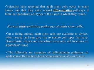 scientists have reported that adult stem cells occur in manyscientists have reported that adult stem cells occur in many
tissues and that they enter normaltissues and that they enter normal differentiationdifferentiation pathways topathways to
form the specialized cell types of the tissue in which they reside.form the specialized cell types of the tissue in which they reside.
Normal differentiation pathways of adult stem cells:Normal differentiation pathways of adult stem cells:
In a living animal, adult stem cells are available to divide,In a living animal, adult stem cells are available to divide,
when needed, and can give rise to mature cell types that havewhen needed, and can give rise to mature cell types that have
characteristic shapes and specialized structures and functions ofcharacteristic shapes and specialized structures and functions of
a particular tissue.a particular tissue.
The following are examples of differentiation pathways ofThe following are examples of differentiation pathways of
adult stem cells that have been demonstratedadult stem cells that have been demonstrated in vitroin vitro oror in vivoin vivo..
2525
 