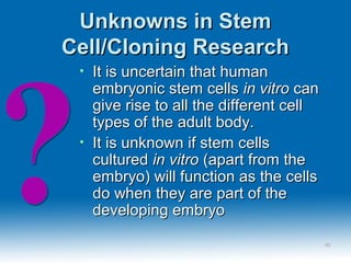 Unknowns in StemUnknowns in Stem
Cell/Cloning ResearchCell/Cloning Research
• It is uncertain that humanIt is uncertain that human
embryonic stem cellsembryonic stem cells in vitroin vitro cancan
give rise to all the different cellgive rise to all the different cell
types of the adult body.types of the adult body.
• It is unknown if stem cellsIt is unknown if stem cells
culturedcultured in vitroin vitro (apart from the(apart from the
embryo) will function as the cellsembryo) will function as the cells
do when they are part of thedo when they are part of the
developing embryodeveloping embryo
4646
 
