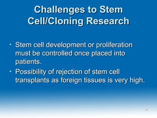 Challenges to StemChallenges to Stem
Cell/Cloning ResearchCell/Cloning Research
• Stem cell development or proliferationStem cell development or proliferation
must be controlled once placed intomust be controlled once placed into
patients.patients.
• Possibility of rejection of stem cellPossibility of rejection of stem cell
transplants as foreign tissues is very high.transplants as foreign tissues is very high.
4848
 