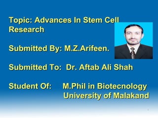Topic: Advances In Stem CellTopic: Advances In Stem Cell
ResearchResearch
Submitted By: M.Z.Arifeen.Submitted By: M.Z.Arifeen.
Submitted To: Dr. Aftab Ali ShahSubmitted To: Dr. Aftab Ali Shah
Student Of: M.Phil in BiotecnologyStudent Of: M.Phil in Biotecnology
University of MalakandUniversity of Malakand
11
 