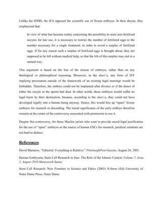 Unlike the IOMS, the IFA opposed the scientific use of frozen embryos. In their decree, they
emphasized that:
In view of what has become reality concerning the possibility to store non-fertilized
oocytes for late use, it is necessary to restrict the number of fertilized eggs to the
number necessary for a single treatment, in order to avoid a surplus of fertilized
eggs. If for any reason such a surplus of fertilized eggs is brought about, they are
supposed to be left without medical help, so that the life of this surplus may end in a
natural way.
This argument is based on the fear of the misuse of embryos, rather than on any
theological or philosophical reasoning. Moreover, in the shari’a, any form of IVF
implying procreation outside of the framework of an existing legal marriage would be
forbidden. Therefore, the embryo could not be implanted after divorce or if the donor of
either the oocyte or the sperm had died. In other words, those embryos would suffer no
legal harm by their destruction, because, according to the shari’a, they could not have
developed legally into a human being anyway. Hence, this would free up ―spare‖ frozen
embryos for research or discarding. The moral significance of the early embryo therefore
remains at the center of the controversy associated with permission to use it.
Despite this controversy, for those Muslim jurists who want to provide moral-legal justification
for the use of ―spare‖ embryos as the source of human ESCs for research, juridical solutions are
not hard to deduce.
References
David Maraniss, ―Editorial: Everything is Relative.‖ PittsburghPost-Gazette, August 26, 2001.
Human Embryonic Stem Cell Research in Iran: The Role of the Islamic Context Volume 7, Issue
2, August 2010 Mansooreh Saniei
Stem Cell Research: New Frontiers in Science and Ethics (2003) N.Snow (Ed) University of
Notre Dame Press, Notre Dame
 