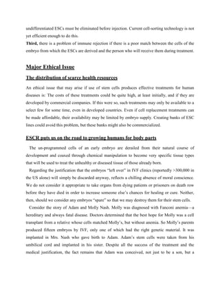 undifferentiated ESCs must be eliminated before injection. Current cell-sorting technology is not
yet efficient enough to do this.
Third, there is a problem of immune rejection if there is a poor match between the cells of the
embryo from which the ESCs are derived and the person who will receive them during treatment.
Major Ethical Issue
The distribution of scarce health resources
An ethical issue that may arise if use of stem cells produces effective treatments for human
diseases is: The costs of these treatments could be quite high, at least initially, and if they are
developed by commercial companies. If this were so, such treatments may only be available to a
select few for some time, even in developed countries. Even if cell replacement treatments can
be made affordable, their availability may be limited by embryo supply. Creating banks of ESC
lines could avoid this problem, but these banks might also be commercialized.
ESCR puts us on the road to growing humans for body parts
The un-programmed cells of an early embryo are derailed from their natural course of
development and coaxed through chemical manipulation to become very specific tissue types
that will be used to treat the unhealthy or diseased tissue of those already born.
Regarding the justification that the embryos ―left over‖ in IVF clinics (reportedly >300,000 in
the US alone) will simply be discarded anyway, reflects a chilling absence of moral conscience.
We do not consider it appropriate to take organs from dying patients or prisoners on death row
before they have died in order to increase someone else‘s chances for healing or cure. Neither,
then, should we consider any embryos ―spare‖ so that we may destroy them for their stem cells.
Consider the story of Adam and Molly Nash. Molly was diagnosed with Fanconi anemia—a
hereditary and always fatal disease. Doctors determined that the best hope for Molly was a cell
transplant from a relative whose cells matched Molly‘s, but without anemia. So Molly‘s parents
produced fifteen embryos by IVF, only one of which had the right genetic material. It was
implanted in Mrs. Nash who gave birth to Adam. Adam‘s stem cells were taken from his
umbilical cord and implanted in his sister. Despite all the success of the treatment and the
medical justification, the fact remains that Adam was conceived, not just to be a son, but a
 