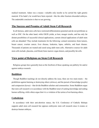 medical treatment. Adam was a means—valuable only insofar as he carried the right genetic
material. If he hadn‘t, he would have been rejected—like the other fourteen discarded embryos.
The undeniable conclusion is that we are growing.
The Success and Promise of Adult Stem Cell Research
In all fairness, adult stem cells have restricted differentiation potential and do not proliferate as
well as ESC. On the other hand, while ESCR yields, at best, meager results, and has only far
distant possibilities of successful clinical applications, current clinical applications of adult stem
cells are abundant! They include treatments for the following: corneal restoration, brain tumors,
breast cancer, ovarian cancer, liver disease, leukemia, lupus, arthritis, and heart disease.
Thousands of patients are treated and cured using adult stem cells. Alternative sources for adult
stem cells include: placenta, cord blood, bone marrow organ donors, and possibly fat cells.
View point of Religions on Stem Cell Research
Religious groups have generally been at the forefront of those speaking out publicly for and/or
against embryo research.
Buddhism
Though Buddhist teachings do not directly address the issue, there are two main tenets – the
prohibition against harming or destroying others (ahimsa), and the pursuit of knowledge (prajña)
and compassion (karua) – that divide Buddhist scholars and communities. Some Buddhists argue
that stem cell research is in accordance with the Buddhist tenet of seeking knowledge and ending
human suffering, while others argue that it is a violation of the notion of not harming others.
Catholicism
In accordance with their anti-abortion stance, the U.S. Conference of Catholic Bishops
supports adult stem cell research but opposes embryonic stem cell research since it creates or
destroys human embryos.
 