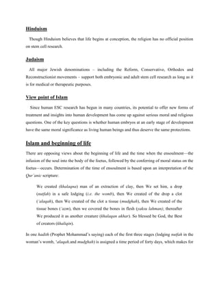 Hinduism
Though Hinduism believes that life begins at conception, the religion has no official position
on stem cell research.
Judaism
All major Jewish denominations – including the Reform, Conservative, Orthodox and
Reconstructionist movements – support both embryonic and adult stem cell research as long as it
is for medical or therapeutic purposes.
View point of Islam
Since human ESC research has begun in many countries, its potential to offer new forms of
treatment and insights into human development has come up against serious moral and religious
questions. One of the key questions is whether human embryos at an early stage of development
have the same moral significance as living human beings and thus deserve the same protections.
Islam and beginning of life
There are opposing views about the beginning of life and the time when the ensoulment—the
infusion of the soul into the body of the foetus, followed by the conferring of moral status on the
foetus—occurs. Determination of the time of ensoulment is based upon an interpretation of the
Qur’anic scripture:
We created (khalaqna) man of an extraction of clay, then We set him, a drop
(nutfah) in a safe lodging (i.e. the womb), then We created of the drop a clot
(‘alaqah), then We created of the clot a tissue (mudghah), then We created of the
tissue bones (‘azm), then we covered the bones in flesh (yaksu lahman); thereafter
We produced it as another creature (khalaqan akhar). So blessed be God, the Best
of creators (khaliqin).
In one hadith (Prophet Mohammad‘s saying) each of the first three stages (lodging nutfah in the
woman‘s womb, ‗alaqah,and mudghah) is assigned a time period of forty days, which makes for
 