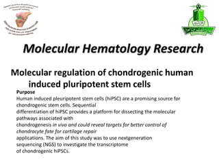 Molecular regulation of chondrogenic human
induced pluripotent stem cells
Molecular Hematology Research
Purpose
Human induced pleuripotent stem cells (hiPSC) are a promising source for
chondrogenic stem cells. Sequential
differentiation of hiPSC provides a platform for dissecting the molecular
pathways associated with
chondrogenesis in vivo and could reveal targets for better control of
chondrocyte fate for cartilage repair
applications. The aim of this study was to use nextgeneration
sequencing (NGS) to investigate the transcriptome
of chondrogenic hiPSCs.
 