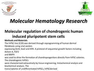 Molecular regulation of chondrogenic human
induced pluripotent stem cells
Molecular Hematology Research
Methods and Materials
The hiPSC line (C19) was derived through reprogramming of human dermal
fibroblasts using viral vectors
expressing Oct4, Sox2 and Klf4. A protocol of sequential growth factors including
Activin A, FGF2
and BMP4
was used to drive the formation of chondroprogenitors directly from hiPSC colonies.
The chondrogenic hiPSCs
were characterised exhaustively by tissue engineering, histochemical analysis and
biochemical analysis. The
transcriptome of undifferentiated hiPSCs, hiPSCderived
 