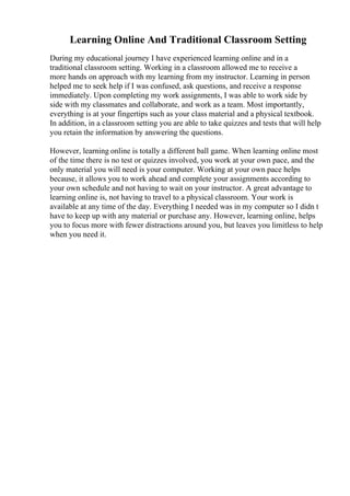 Learning Online And Traditional Classroom Setting
During my educational journey I have experienced learning online and in a
traditional classroom setting. Working in a classroom allowed me to receive a
more hands on approach with my learning from my instructor. Learning in person
helped me to seek help if I was confused, ask questions, and receive a response
immediately. Upon completing my work assignments, I was able to work side by
side with my classmates and collaborate, and work as a team. Most importantly,
everything is at your fingertips such as your class material and a physical textbook.
In addition, in a classroom setting you are able to take quizzes and tests that will help
you retain the information by answering the questions.
However, learning online is totally a different ball game. When learning online most
of the time there is no test or quizzes involved, you work at your own pace, and the
only material you will need is your computer. Working at your own pace helps
because, it allows you to work ahead and complete your assignments according to
your own schedule and not having to wait on your instructor. A great advantage to
learning online is, not having to travel to a physical classroom. Your work is
available at any time of the day. Everything I needed was in my computer so I didn t
have to keep up with any material or purchase any. However, learning online, helps
you to focus more with fewer distractions around you, but leaves you limitless to help
when you need it.
 