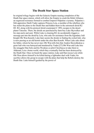 The Death Star Space Station
he original trilogy begins with the Galactic Empire nearing completion of the
Death Star space station, which will allow the Empire to crush the Rebel Alliance,
an organized resistance formed to combat Emperor Palpatine s tyranny. Palpatine s
Sith apprentice Darth Vader captures Princess Leia, a member of the rebellion who
has stolen the plans to the Death Star and hidden them in the astromech droid R2
D2. R2, along with his protocol droid counterpart C 3PO, escapes to the desert
planet Tatooine. There, the droids are purchased by farm boy Luke Skywalker and
his step uncle and aunt. While Luke is cleaning R2, he accidentally triggers a
message put into the droid by Leia, who asks for assistance from the legendary Jedi
Knight Obi Wan Kenobi. Luke later assists the droids in finding the exiled Jedi, who
is now passing as an old hermit under the alias Ben Kenobi. When Luke asks about
his father, whom he has never met, Obi Wan tells him that Anakin Skywalkerwas a
great Jedi who was betrayed and murdered by Vader.[27] Obi Wan and Luke hire
the smuggler Han Solo and his Wookiee co pilot Chewbacca to take them to
Alderaan, Leia s home world, which they eventually find has been destroyed by
the Death Star. Once on board the space station, Luke and Han rescue Leia while
Obi Wan allows himself to be killed during a lightsaber duel with Vader; his
sacrifice allows the group to escape with the plans that help the Rebels destroy the
Death Star. Luke himself (guided by the power of
 