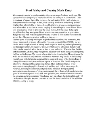 Brad Paisley and Country Music Essay
When country music began in America, there were no professional musicians. The
typical musician sang only to entertain himself, his family or at local events. There
is evidence of square dance like events as far back as the 1830s (with origins in
European country dancing). At first, most country music was either sung by itself
or played on a lone fiddle or banjo. A good fiddler was a very popular person and
was often asked to perform at events ranging from weddings to cattle drives. There
was no concerted effort to preserve the songs played, but the songs that people
loved lasted as they were passed from town to town or generation to generation.
Songs traveled with wandering minstrels and soldiers as well as those who moved
across the... Show more content on Helpwriting.net ...
In other types of country music you might hear the accordion, the harmonica, the
piano, washboards or drums which didn t become popular till the 1960В‘s but are
used a lot in todayВ‘s bands. Country music began in music styles brought over by
the European settlers. In medieval times, storytelling was a tradition that allowed
history to be recorded when few were able to read and write. When the first British
settlers came to America, they brought this tradition with them, along with songs they
had learned in Europe. The people who settled in the Appalachian Mountains and the
West did not have an easy life and their music was their only outlet. While country
music began with ballads (a narrative that is sung) and songs of the British Isles, it
changed in content and personality as it grew in America. The British songs were
objective, often resembling gruesome stories. They had many themes of the
supernatural, avenging spirits, loves found and lost, and violent happenings. In
America, the songs became very subjective and personal, downplayed the
supernatural, and, in songs of crimes, emphasized the evil acts while minimizing the
gore. When the songs had to do with love gone bad, the American s ballad removed
the violence and gruesomeness. The change may have been due to the philosophy of
the Southern lifestyle. Another characteristic of the American ballad is the addition
of moral ending to songs.
 