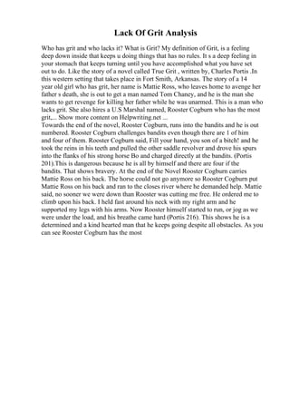Lack Of Grit Analysis
Who has grit and who lacks it? What is Grit? My definition of Grit, is a feeling
deep down inside that keeps u doing things that has no rules. It s a deep feeling in
your stomach that keeps turning until you have accomplished what you have set
out to do. Like the story of a novel called True Grit , written by, Charles Portis .In
this western setting that takes place in Fort Smith, Arkansas. The story of a 14
year old girl who has grit, her name is Mattie Ross, who leaves home to avenge her
father s death, she is out to get a man named Tom Chaney, and he is the man she
wants to get revenge for killing her father while he was unarmed. This is a man who
lacks grit. She also hires a U.S Marshal named, Rooster Cogburn who has the most
grit,... Show more content on Helpwriting.net ...
Towards the end of the novel, Rooster Cogburn, runs into the bandits and he is out
numbered. Rooster Cogburn challenges bandits even though there are 1 of him
and four of them. Rooster Cogburn said, Fill your hand, you son of a bitch! and he
took the reins in his teeth and pulled the other saddle revolver and drove his spurs
into the flanks of his strong horse Bo and charged directly at the bandits. (Portis
201).This is dangerous because he is all by himself and there are four if the
bandits. That shows bravery. At the end of the Novel Rooster Cogburn carries
Mattie Ross on his back. The horse could not go anymore so Rooster Cogburn put
Mattie Ross on his back and ran to the closes river where he demanded help. Mattie
said, no sooner we were down than Rooster was cutting me free. He ordered me to
climb upon his back. I held fast around his neck with my right arm and he
supported my legs with his arms. Now Rooster himself started to run, or jog as we
were under the load, and his breathe came hard (Portis 216). This shows he is a
determined and a kind hearted man that he keeps going despite all obstacles. As you
can see Rooster Cogburn has the most
 