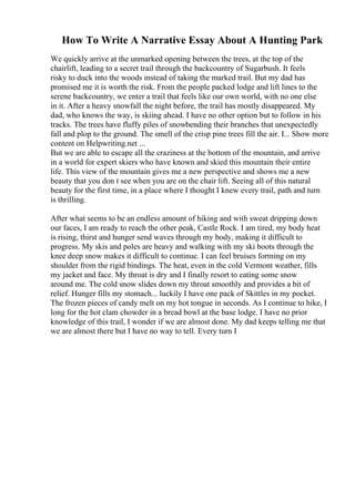 How To Write A Narrative Essay About A Hunting Park
We quickly arrive at the unmarked opening between the trees, at the top of the
chairlift, leading to a secret trail through the backcountry of Sugarbush. It feels
risky to duck into the woods instead of taking the marked trail. But my dad has
promised me it is worth the risk. From the people packed lodge and lift lines to the
serene backcountry, we enter a trail that feels like our own world, with no one else
in it. After a heavy snowfall the night before, the trail has mostly disappeared. My
dad, who knows the way, is skiing ahead. I have no other option but to follow in his
tracks. The trees have fluffy piles of snowbending their branches that unexpectedly
fall and plop to the ground. The smell of the crisp pine trees fill the air. I... Show more
content on Helpwriting.net ...
But we are able to escape all the craziness at the bottom of the mountain, and arrive
in a world for expert skiers who have known and skied this mountain their entire
life. This view of the mountain gives me a new perspective and shows me a new
beauty that you don t see when you are on the chair lift. Seeing all of this natural
beauty for the first time, in a place where I thought I knew every trail, path and turn
is thrilling.
After what seems to be an endless amount of hiking and with sweat dripping down
our faces, I am ready to reach the other peak, Castle Rock. I am tired, my body heat
is rising, thirst and hunger send waves through my body, making it difficult to
progress. My skis and poles are heavy and walking with my ski boots through the
knee deep snow makes it difficult to continue. I can feel bruises forming on my
shoulder from the rigid bindings. The heat, even in the cold Vermont weather, fills
my jacket and face. My throat is dry and I finally resort to eating some snow
around me. The cold snow slides down my throat smoothly and provides a bit of
relief. Hunger fills my stomach... luckily I have one pack of Skittles in my pocket.
The frozen pieces of candy melt on my hot tongue in seconds. As I continue to hike, I
long for the hot clam chowder in a bread bowl at the base lodge. I have no prior
knowledge of this trail, I wonder if we are almost done. My dad keeps telling me that
we are almost there but I have no way to tell. Every turn I
 