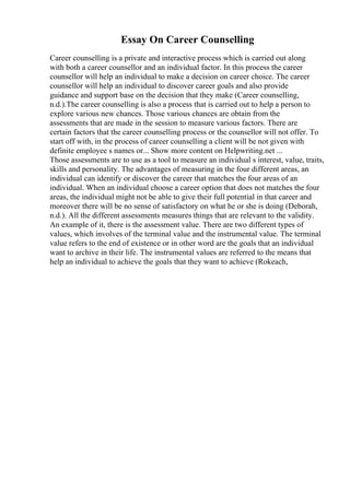 Essay On Career Counselling
Career counselling is a private and interactive process which is carried out along
with both a career counsellor and an individual factor. In this process the career
counsellor will help an individual to make a decision on career choice. The career
counsellor will help an individual to discover career goals and also provide
guidance and support base on the decision that they make (Career counselling,
n.d.).The career counselling is also a process that is carried out to help a person to
explore various new chances. Those various chances are obtain from the
assessments that are made in the session to measure various factors. There are
certain factors that the career counselling process or the counsellor will not offer. To
start off with, in the process of career counselling a client will be not given with
definite employee s names or... Show more content on Helpwriting.net ...
Those assessments are to use as a tool to measure an individual s interest, value, traits,
skills and personality. The advantages of measuring in the four different areas, an
individual can identify or discover the career that matches the four areas of an
individual. When an individual choose a career option that does not matches the four
areas, the individual might not be able to give their full potential in that career and
moreover there will be no sense of satisfactory on what he or she is doing (Deborah,
n.d.). All the different assessments measures things that are relevant to the validity.
An example of it, there is the assessment value. There are two different types of
values, which involves of the terminal value and the instrumental value. The terminal
value refers to the end of existence or in other word are the goals that an individual
want to archive in their life. The instrumental values are referred to the means that
help an individual to achieve the goals that they want to achieve (Rokeach,
 