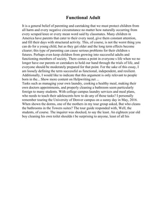 Functional Adult
It is a general belief of parenting and caretaking that we must protect children from
all harm and every negative circumstance no matter how naturally occurring from
every scraped knee or every mean word said by classmates. Many children in
America have parents that cater to their every need, give them constant attention,
and fill their days with structured activity. This, of course, is not the worst thing you
can do for a young child, but as they get older and the long term effects become
clearer; this type of parenting can cause serious problems for their children s
futures. Perhaps even keep children from growing into successful adults and
functioning members of society. There comes a point in everyone s life when we no
longer have our parents or caretakers to hold our hand through the trials of life, and
everyone should be moderately prepared for that point. For the sake of this essay, I
am loosely defining the term successful as functional, independent, and resilient.
Additionally, I would like to indicate that this argument is only relevant to people
born in the... Show more content on Helpwriting.net ...
Tasks such as managing your own laundry, cooking a healthy meal, making their
own doctors appointments, and properly cleaning a bathroom seem particularly
foreign to many students. With college campus laundry services and meal plans,
who needs to teach their adolescents how to do any of those tasks? I personally
remember touring the University of Denver campus on a sunny day in May, 2016.
When shown the dorms, one of the mothers in my tour group asked, But who cleans
the bathrooms in the Towers suites? The tour guide responded with, Well, the
students, of course. The inquirer was shocked, to say the least. An eighteen year old
boy cleaning his own toilet shouldn t be surprising to anyone, least of all his
 