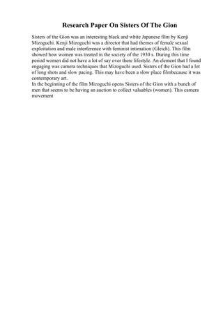 Research Paper On Sisters Of The Gion
Sisters of the Gion was an interesting black and white Japanese film by Kenji
Mizoguchi. Kenji Mizoguchi was a director that had themes of female sexual
exploitation and male interference with feminist intimation (Gleich). This film
showed how women was treated in the society of the 1930 s. During this time
period women did not have a lot of say over there lifestyle. An element that I found
engaging was camera techniques that Mizoguchi used. Sisters of the Gion had a lot
of long shots and slow pacing. This may have been a slow place filmbecause it was
contemporary art.
In the beginning of the film Mizoguchi opens Sisters of the Gion with a bunch of
men that seems to be having an auction to collect valuables (women). This camera
movement
 