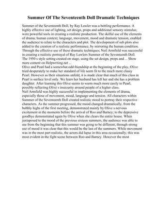 Summer Of The Seventeenth Doll Dramatic Techniques
Summer of the Seventeenth Doll, by Ray Lawler was a bottling performance. A
highly effective use of lighting, set design, props and additional sensory stimulus;
were powerful tools in creating a realistic production. The skilful use of the elements
of drama; human context; language, movement, mood and dramatic tension, enabled
the audience to relate to the characters and plot. The development of sub plots also
added to the creation of a realistic performance, by mirroring the human condition.
Through the effective use of these dramatic techniques; Neil Armfield was successful
in creating a realistic portrayal of Ray Lawlers Summer of the Seventeenth Doll.
The 1950 s style setting created on stage, using the set design, props and ... Show
more content on Helpwriting.net ...
Olive and Pearl had a somewhat odd friendship at the beginning of the play, Olive
tried desperately to make her standard of life seem fit to the much more classy
Pearl. However as their situations unfold, it is made clear that much of this class in
Pearl is surface level only. We learn her husband has left her and she has a problem
daughter. After learning this Olive seems to warm much more easily to Pearl,
possibly reflecting Olive s insecurity around people of a higher class.
Neil Armfield was highly successful in implementing the elements of drama,
especially those of movement, mood, language and tension. All characters within
Summer of the Seventeenth Doll created realistic mood to portray their respective
characters. As the summer progressed, the mood changed dramatically, from the
bubbly highs of the first meeting, demonstrated mainly by Olive s nervous
excitement in the moments before the arrival of Roo and Barney; to the depressive
goodbye demonstrated again by Olive when she clears the entire house. When
juxtaposed to the mood of the previous sixteen summers, the audience was able to
see from the beginning that this summer was going to be different; through strong
use of mood it was clear that this would be the last of the summers. While movement
was in the most part realistic, the actors did lapse in this area occasionally; this was
most evident in the fight scene between Roo and Barney. However the most
 