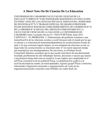 A Short Note On De Ciencias De La Educacion
UNIVERSIDAD DE CARABOBO FACULTAD DE CIENCIAS DE LA
EDUCACIГ“N DIRECCIГ“N DE POSTGRADO MAESTRГЌA EN EDUCACION
EN ENSEГ‘ANZA DE LAS CIENCIAS SOCIALES ASIGNATURA: SEMINARIO
DE INVESTIGACIГ“N Y TRABAJO ESPECIAL DE GRADO II PROFESOR:
FELIPE BASTIDAS WEB BLOG COMO HERRAMIENTA DE COORDINACIГ“N
DE LA PROMOCIГ“N SOCIAL DEL SERVICIO COMUNITARIO EN LA
FACULTAD DE CIENCIAS DE LA SALUD DE LA UNIVERSIDAD DE
CARABOBO Autor: Leonardo, Rivero CI: 17032379 BГЎrbula, Junio 2015 .
CAPITULO 1 . EL PROBLEMA 1.1 Planteamiento del problema Asistimos a una
intensificaciГіn de las relaciones sociales y econГіmicasen todo el mundo por las que
se enlazan y se relacionan de manerainterdependiente los acontecimientos locales de
aquГ y los que ocurrenen lugares lejanos, en una amalgama de relaciones en red, en
laque todos los acontecimientos se relacionan entre sГ sin existir espacioni tiempo
que amortigГјen esta interdependencia. De esta forma, en elTrabajo Social
Comunitario debemos considerar que lo que sucede enun barrio de una determinada
localidad, posiblemente ha sido influidopor factores, decisiones o sucesos que operan
a una distancia lejana dela zona en cuestiГіn, lo que implica una complejidad en el
anГЎlisis yresoluciГіn de las problemГЎticas. La globalizaciГіn conlleva a la
acciГіnconcertada de estados, de municipalidades, regiones geogrГЎficas o territorios
relacionados, Organismos nacionales o supranacionales asГ como de las
organizacionessociales conocidas como ONGВґs, las cuales diseГ±an
 