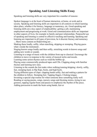 Speaking And Listening Skills Essay
Speaking and listening skills are very important for a number of reasons:
Spoken language is at the heart of human interaction, at home, at work and in
society. Speaking and listening skills are important in all contexts in which learning
takes place, whether it be literacy, language or numeracy, etc. Good speaking and
listening skills are a key aspect of employability: getting a job, maintaining
employment and progressing at work. Good oral communication skills are important
in other aspects of lives, for example in family and peer relationships. Purposeful use
of speaking and listening is central to effective teaching and learning. Speaking and
listening are important in all types of provision, be it discrete literacy and numeracy
... Show more content on Helpwriting.net ...
Shaking these loudly, softly, when marching, skipping or stomping. Playing guess
what s inside the instrument .
Singing known songs loudly and then softly, stretching words in known songs and
adding new words or sounds.
Listening to a range of music with the children from rap to classical. Encourage the
children to move in response to the variety of musical styles and moods.
Learning some action rhymes such as wind the bobbin up .
Playing some commercially produced tapes and CDs. Clapping along with familiar
rhymes and learning new ones.
Listening to the sounds the feet make when walking/running/skipping: slowly, softly,
fast, stomping hard, in flip flops, boots, and high heels.
Trying different types of claps: clapping hands softly, fast and making a pattern for
the children to follow. Stomping feet. Tapping fingers. Clicking tongue.
Inventing a special clap routine for when someone does something really well.
Reading or saying poems, songs, nursery songs and rhyming stories, trying to use
gestures, tapping regular beats and pauses to emphasise the rhythm of the piece.
Adding percussion to mark the beats using hands, feet or
 