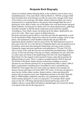 Benjamin Bach Biography
Arlyne Covarrubias Johann Sebastian Bach, as the world has come to know was a
remarkable person. Terry states Bach s birth as March 21, 1685 the youngest child
from his family born in the baroque era (20). He came from a lineage where many
of his relatives were musicians. His father, Johann Ambrosius Bach was a town s
musician and it is suspected that he is the person whom thought Bach the arts of
playing the violin. Bach s family was of the higher class with good morals and good
family traditions. Growing up in a family who very much enjoyed music, gatherings
took place annually so that the family could enjoy music festivities together.
According to, Terry, Bach s home was broken up by his father s death and he was
sent to live with... Show more content on Helpwriting.net ...
His desire and need to put his skills to work later gave him the opportunity to work
for the household of Duke Johann Ernst where he served the younger, music loving
prince, who maintained a small chamber orchestra this job gave Bach the
opportunity that he needed to start his career (Terry 56). Bach had great success in
later years of his life. It is a fact that few of Sebastian Bach work was printed even in
his lifetime. Geck states that among the handwritten surviving works is Clavier
Гњbung the longest and most significant work published in 1726 and 1742 (23).
This is a piece of his work that was not even printed but just handwritten. In Bach s
success we have the privilege of having six sonatas, and partitas for solo violin and
six cellos suites all written in the handwriting of his first wife Anna Magdalena
Bach (Geck 23). His magical world consisted of many works that he perform for
different kinds of events. There is evidence recorded stated by Wolf in the book
The World of The Bach Cantatas that he worked from weddings to council
elections to even funerals and more (9). In recorded history there is about 1,000 of
Bach s compositions something that is incredible for such a remarkable man
(Wolff 45). From fugues that were more of private matters to for example, his
famous Toccata and Fugue in D minor BWV 565 works. To this day are played in
scary movies, ballets, dance routines, theater routines, videos and enjoyed by
anyone with an exquisite music taste. Kupferberg mentions in his book, Basically
Bach A 300th birthday celebration, that there was a production of about 300
church cantatas during his 27 years in Leipzig (81). To conclude, Bach s death
came on July 28, 1750 being married and remarried and having a total of 20
children with two women Bach left behind a splendid legacy for not just his family
to be proud of but also for the enjoyment of
 