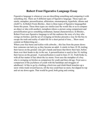 Robert Frost Figurative Language Essay
Figurative language is whenever you are describing something and comparing it with
something else. There are 8 different types of figurative language. Those types are
simile, metaphor, personification, alliteration, onomatopoeia, hyperbole, idioms and
clichГ©s. In Robert Frosts Birches , there is three types of figurative languagethat
forms this poem. Those three types are similes (use the words like or as to compare
an object or idea with another), metaphors (draws a picture using comparison) and
personification (gives something nonhuman, human characteristics). In Birches ,
Robert Frost uses figurative language to tell the audience the story of a boy who
swings on birches; and the act of swinging on birches presents a way for the boy to
escape the truth and reality of adult life for a short period of time.... Show more
content on Helpwriting.net ...
Where your free burns and tickles with cobwebs. ; this line from the poem shows
how someone can lack joy as they become an adult. A simile in lines 18 20, trailing
their leaves on the ground. Like girl s hands and knees that throw their hair, before
them over their heads to dry in the sun. A personification is used in line 18, trailing
their leaves on the ground . A personification is used in lines 21 22, Truth broke in,
with all her matter of fact about the ice storm. Frost uses the metaphor of a boy
who is swinging on birches as comparison for youth and then old age. Frost uses a
comparison of the joyfulness of youth with the hardships and struggles of
adulthood. I d like to go by climbing a birch tree and climb black branches up a
snow white trunk toward heaven, till the tree could bear no more, but dipped its top
and set me down again. That would be good, both going and coming
 