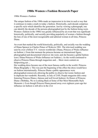 1980s Women s Fashion Research Paper
1980s Women s Fashion
The unique fashion of the 1980s made an impression in its time in such a way that
it continues to make a mark in today s fashion. Historically, each decade comprises
a specific style which identifies the generation. Just by viewing a photograph, one
can identify the decade of the persons photographed just by the fashion being worn.
Women s fashion in the 1980s was greatly influenced by an event that was significant
historically, politically, and socially providing popularity of women s fashion through
the lens of one of the most recognizable and admired woman in all time, Princess
Diana.
An event that marked the world historically, politically, and socially was the wedding
of Diana Spencer to Charles Prince of Wales in 1981. The televised wedding was
seen by over a billion T.V. viewers worldwide ( Diana, Princess of Wales influence
on fashion ). From that moment the princess became an international figure,
photographed and documented wherever she went, and she became a global fashion
icon ( Diana Princess of Wales Influence on Fashion ). As the world continued to
observe Princess Diana through magazines and ... Show more content on
Helpwriting.net ...
Her wedding dress became one of the most famous outfits in the world ( Princess
Diana Biography ). This was just the beginning of the effect the dress would have
on fashion internationally. Princess Diana s public appearances were
photographed extensively allowing the public to observe her iconic fashion and
to duplicate her wardrobe. Recently, in July of 2105, People magazine did a story
featuring Princess Diana s famous and well loved fashion ( In Honor of Princess
Diana s Birthday, We re Looking Back at Some of Her Most Memorable Style
Moments ). Even though Princess Diana passed away over eighteen years ago her
influence on fashion is still alive in the 21st
 