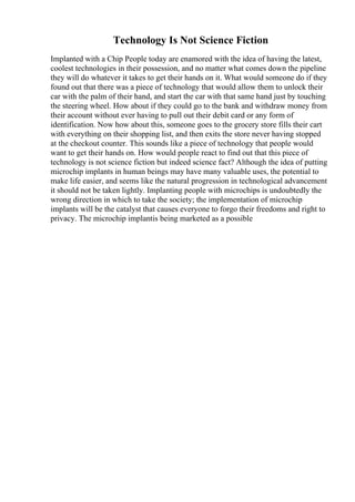 Technology Is Not Science Fiction
Implanted with a Chip People today are enamored with the idea of having the latest,
coolest technologies in their possession, and no matter what comes down the pipeline
they will do whatever it takes to get their hands on it. What would someone do if they
found out that there was a piece of technology that would allow them to unlock their
car with the palm of their hand, and start the car with that same hand just by touching
the steering wheel. How about if they could go to the bank and withdraw money from
their account without ever having to pull out their debit card or any form of
identification. Now how about this, someone goes to the grocery store fills their cart
with everything on their shopping list, and then exits the store never having stopped
at the checkout counter. This sounds like a piece of technology that people would
want to get their hands on. How would people react to find out that this piece of
technology is not science fiction but indeed science fact? Although the idea of putting
microchip implants in human beings may have many valuable uses, the potential to
make life easier, and seems like the natural progression in technological advancement
it should not be taken lightly. Implanting people with microchips is undoubtedly the
wrong direction in which to take the society; the implementation of microchip
implants will be the catalyst that causes everyone to forgo their freedoms and right to
privacy. The microchip implantis being marketed as a possible
 