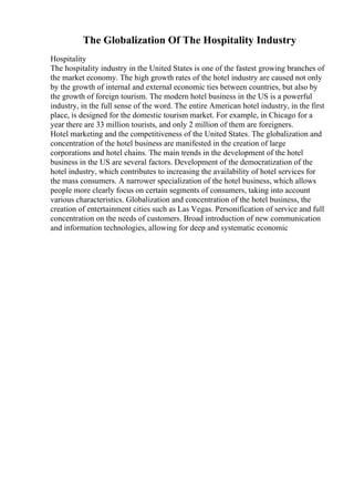The Globalization Of The Hospitality Industry
Hospitality
The hospitality industry in the United States is one of the fastest growing branches of
the market economy. The high growth rates of the hotel industry are caused not only
by the growth of internal and external economic ties between countries, but also by
the growth of foreign tourism. The modern hotel business in the US is a powerful
industry, in the full sense of the word. The entire American hotel industry, in the first
place, is designed for the domestic tourism market. For example, in Chicago for a
year there are 33 million tourists, and only 2 million of them are foreigners.
Hotel marketing and the competitiveness of the United States. The globalization and
concentration of the hotel business are manifested in the creation of large
corporations and hotel chains. The main trends in the development of the hotel
business in the US are several factors. Development of the democratization of the
hotel industry, which contributes to increasing the availability of hotel services for
the mass consumers. A narrower specialization of the hotel business, which allows
people more clearly focus on certain segments of consumers, taking into account
various characteristics. Globalization and concentration of the hotel business, the
creation of entertainment cities such as Las Vegas. Personification of service and full
concentration on the needs of customers. Broad introduction of new communication
and information technologies, allowing for deep and systematic economic
 