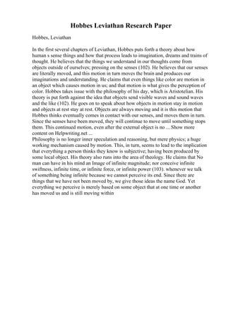 Hobbes Leviathan Research Paper
Hobbes, Leviathan
In the first several chapters of Leviathan, Hobbes puts forth a theory about how
human s sense things and how that process leads to imagination, dreams and trains of
thought. He believes that the things we understand in our thoughts come from
objects outside of ourselves; pressing on the senses (102). He believes that our senses
are literally moved, and this motion in turn moves the brain and produces our
imaginations and understanding. He claims that even things like color are motion in
an object which causes motion in us; and that motion is what gives the perception of
color. Hobbes takes issue with the philosophy of his day, which is Aristotelian. His
theory is put forth against the idea that objects send visible waves and sound waves
and the like (102). He goes on to speak about how objects in motion stay in motion
and objects at rest stay at rest. Objects are always moving and it is this motion that
Hobbes thinks eventually comes in contact with our senses, and moves them in turn.
Since the senses have been moved, they will continue to move until something stops
them. This continued motion, even after the external object is no ... Show more
content on Helpwriting.net ...
Philosophy is no longer inner speculation and reasoning, but mere physics; a huge
working mechanism caused by motion. This, in turn, seems to lead to the implication
that everything a person thinks they know is subjective; having been produced by
some local object. His theory also runs into the area of theology. He claims that No
man can have in his mind an Image of infinite magnitude; nor conceive infinite
swiftness, infinite time, or infinite force, or infinite power (103). whenever we talk
of something being infinite because we cannot perceive its end. Since there are
things that we have not been moved by, we give those ideas the name God. Yet
everything we perceive is merely based on some object that at one time or another
has moved us and is still moving within
 
