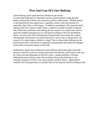 Pros And Cons Of Cyber Bullying
cyber bullying can be good and laws should not get stricter
To start cyber bullying isn t that bad it can be a good method to stop physical
bullies and provide evidence for counselors and law enforcement . Student speech
is still protected by free speech laws, regardless of how cruel and unusual it is
especially when They re off campus . In addition ,according to The sacurrent daily,
making cyber laws stricter would violate a student of campus freedom of speech .
One of the many problems with making the law stricter is, no matter how cruel or
mean the students messages are it is still legal according to the first amendment .
There s no rule in the First Amendment for speech that causes harm for a minor,
subsequently when minors are cyber bullying it is not as easy to charge them .one
reason is If a minor makes a threat it is legal .This is where cyber bullying can be
good because then every threat or argument is documented and cannot be changed
witch makes for good evidence of the bully .
Furthermore stricter laws would cause more felonies and create other issues My
concern is that We ll just be sticking more kids with felonies, said Francis, who says
he s been advising Menendez on the bill s focus . another problem is If cyber
bullying becomes a felony many kids would get them cyber bullying is very
common meaning if it Were a law more people would be felons . opportunities
would be lost for people due to a mistake that can be forgiven. However Sadness and
 
