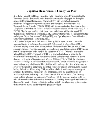 Cognitive Behavioural Therapy for Ptsd
itive Behavioural Final Paper Cognitive Behavioural and related Therapies for the
Treatment of Post Traumatic Stress Disorder Abstract In this paper the therapies
related to Cognitive Behavioural Therapy (CBT) will be studied in order to
determine the applicability thereof for the treatment (and prevention) of Post
Traumatic Stress Disorder (PTSD). PTSD will be summarised as described in the
Diagnostic and Statistical Manual of mental disorders edition 4 with revisions (DSM
IV TR). The therapy models, their theory and techniques will be discussed. The
therapies this paper has in scope are, CBT, Exposure therapy and it s different related
techniques, Stress Inoculation Training (SIT), and Eye Movement Desensitisation...
Show more content on Helpwriting.net ...
CBT was developed to be a short term therapy, but in more complex cases, the
treatment tends to be longer (Sussman, 2006). Research evidenced that CBT is
effective helping clients with anxiety related disorders like PTSD. As part of CBT,
exposure therapy, cognitive restructuring, and stress inoculation training (SIT) forms
part of the techniques to be used in the treatment of PTSD (National Institute of
Mental Health, 2009). The goal of CBT is to teach clients how to separate the
evaluation of their behaviour from the evaluation of themselves and how to accept
themselves in spite of imperfections (Corey, 2009, p. 279). In CBT the clients are
expected to change their current behaviour (normally full of automatic thoughts) to a
more rational way of thinking. The clinician will challenge the client s behaviour in
order for the client to understand his or her behaviour and get alternatives to change
his/her behaviour. When using CBT, the client s behaviour changes when they are
aware of the abnormal behaviour. This approach allows the client to focus on
improving his/her wellbeing. This enhances the client s awareness of an existing
issue and that changes are necessary. The client will develop new coping skills to
deal with the situation and develop a new way of thinking from negative (automatic
thoughts) to positive (more realistic thoughts). Initially the client may not recognise
that a problem exists, but through this process will get
 