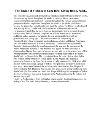 The Theme of Violence in Cage Bird, Giving Blood, Sand...
This semester in American Literature I have read and analyzed various literary works.
The reoccurring theme throughout the works is violence. I have came to the
conclusion that the significance of violence throughout the various works is that the
group or individual singled out throughout the works is the victim of violence
because the enemy has something to gain from the victim. The literary works, Caged
Bird, Giving Blood, Sand Creek, and An Episode of War demonstrate this.
For example, Caged Bird by Maya Angelou demonstrates how a personal struggle
can become a form of violence. Angelou, an African American has a troubled
childhood and as a result of her parents divorce she is sent to live with her
grandmother at a young age. ... Show more content on Helpwriting.net ...
Historically there have been racial tensions between white s and Native Americans.
This resulted in massacres of Native American s. The violence reflected in this
short story is the denial of the blood donation of the man and the massacre of the
Native Americans by white s. The massacre was a gain for white s because it
eliminated the Native American s who were seen as a threat to the white s way of life.
Another example of discrimination resulting in violence is reflected in the poem
Sand Creek, by Simon Ortiz. The poem is told from the point of view of an Indian
who reflects on the brutality of Indian deaths by the Anglos. The poem is a
historical reference to the Sand Creek massacre, which occurred in 1864 when a US
military militia massacred a group of Indians who presented themselves as friendly
near a fort. At the conclusion of the poem the author emphasizes that things will
improve stating that, There are flowers, and new grass, and a spring wind rising from
Sand Creek (2). The author also states that things will change for the people of Indian
decent. The violence throughout the poem is the Anglos massacring the Indians just
because they could.
Finally, in An Episode of War, by Stephen Crane an army lieutenant experiences the
reality of war first hand. In the short story, an army lieutenant is
 